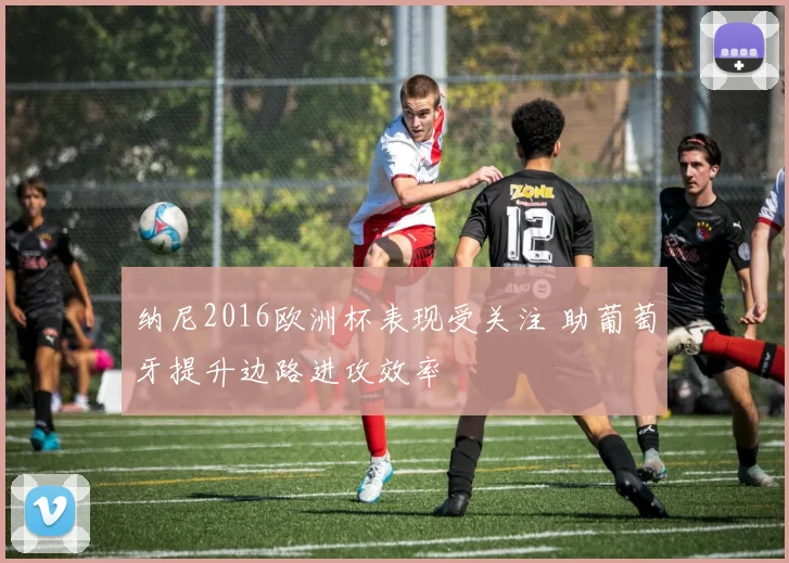 纳尼2016欧洲杯表现受关注 助葡萄牙提升边路进攻效率