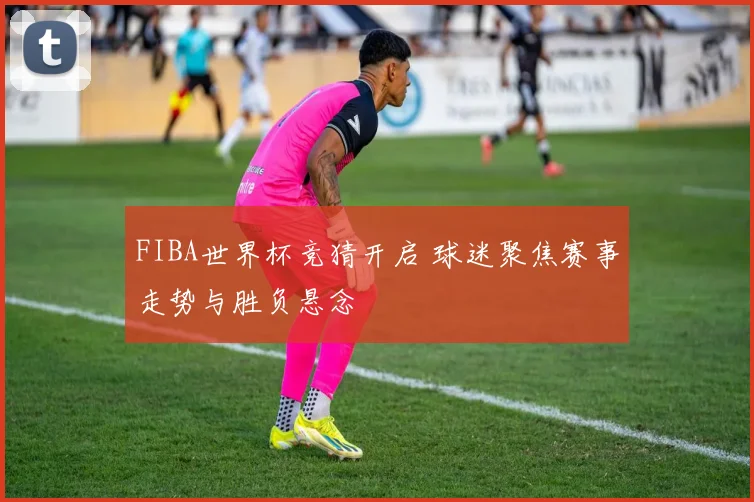 FIBA世界杯竞猜开启 球迷聚焦赛事走势与胜负悬念