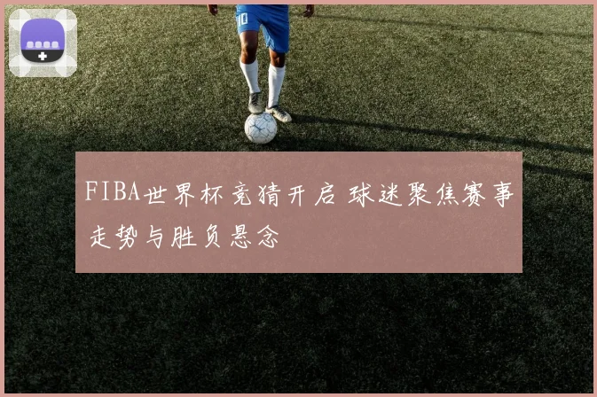 FIBA世界杯竞猜开启 球迷聚焦赛事走势与胜负悬念