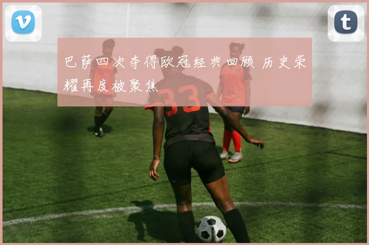巴萨四次夺得欧冠经典回顾 历史荣耀再度被聚焦