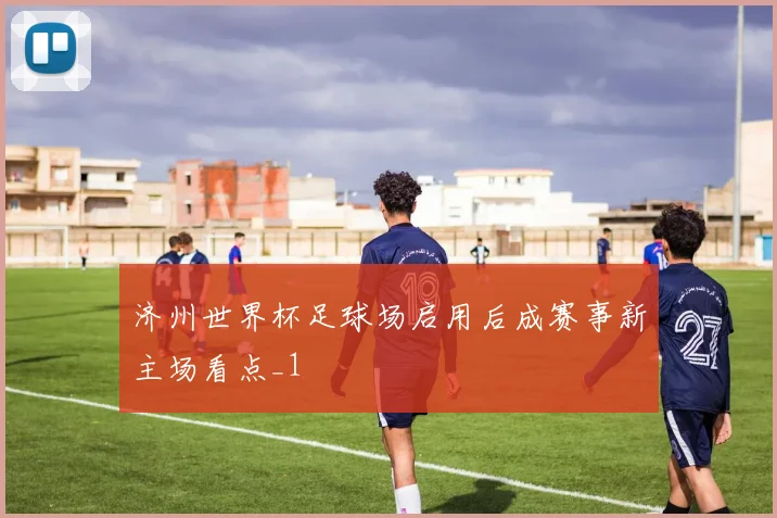 济州世界杯足球场启用后成赛事新主场看点_1
