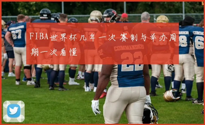 FIBA世界杯几年一次 赛制与举办周期一次看懂